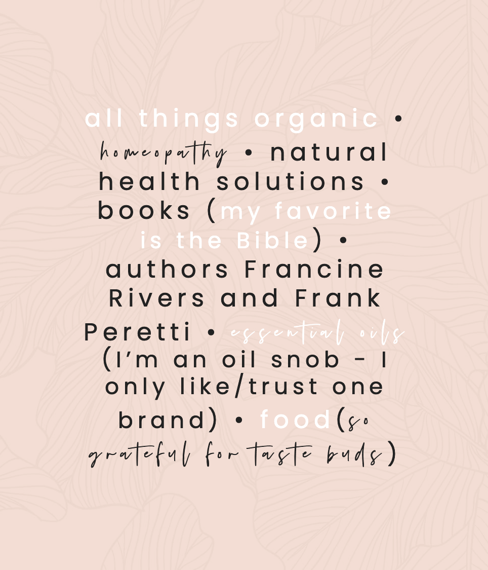 all things organic, homeopathy, natural health solutions, books (my favorite is the Bible), authors Francine Rivers and Frank Peretti, essential oils (I’m an oil snob - I only like/trust one brand), food(so grateful for taste buds)